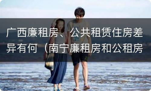 广西廉租房、公共租赁住房差异有何（南宁廉租房和公租房的区别）