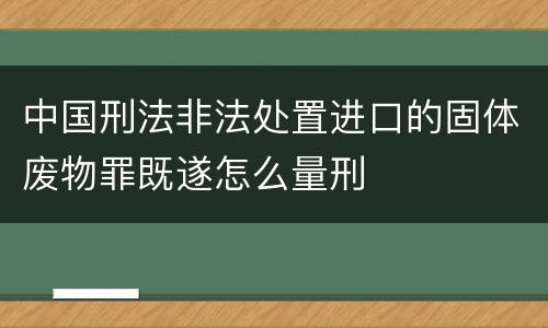 中国刑法非法处置进口的固体废物罪既遂怎么量刑