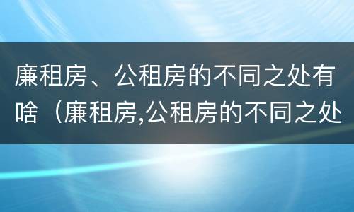 廉租房、公租房的不同之处有啥（廉租房,公租房的不同之处有啥影响）