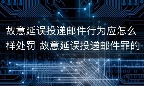 故意延误投递邮件行为应怎么样处罚 故意延误投递邮件罪的立案标准