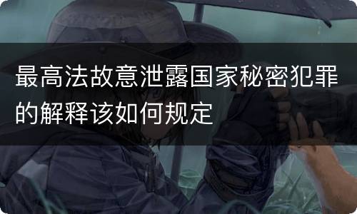 最高法故意泄露国家秘密犯罪的解释该如何规定