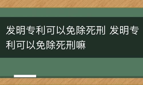 发明专利可以免除死刑 发明专利可以免除死刑嘛