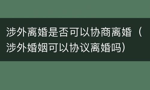 涉外离婚是否可以协商离婚（涉外婚姻可以协议离婚吗）