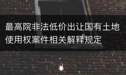 最高院非法低价出让国有土地使用权案件相关解释规定