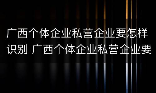 广西个体企业私营企业要怎样识别 广西个体企业私营企业要怎样识别真假