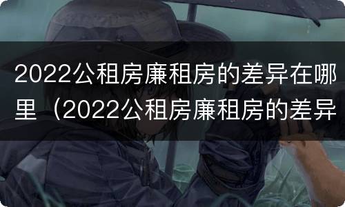 2022公租房廉租房的差异在哪里（2022公租房廉租房的差异在哪里查看）