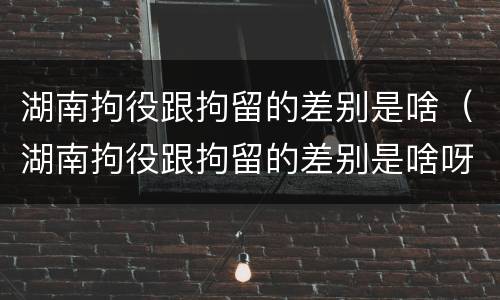 湖南拘役跟拘留的差别是啥（湖南拘役跟拘留的差别是啥呀）