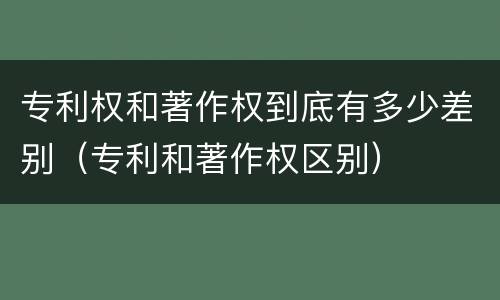 专利权和著作权到底有多少差别（专利和著作权区别）