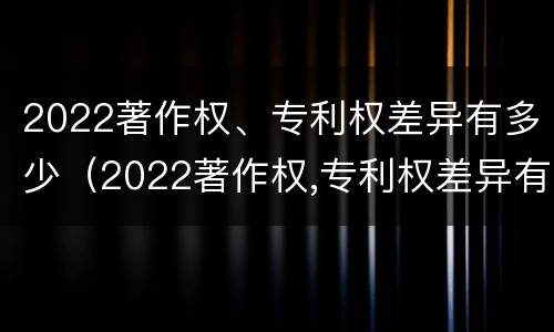 2022著作权、专利权差异有多少（2022著作权,专利权差异有多少种）