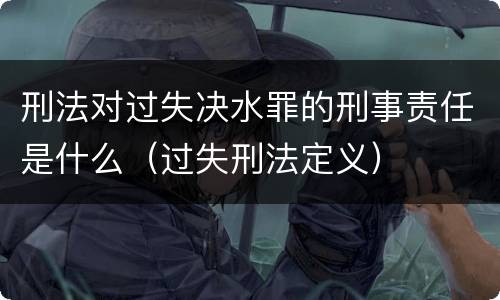 刑法对过失决水罪的刑事责任是什么（过失刑法定义）