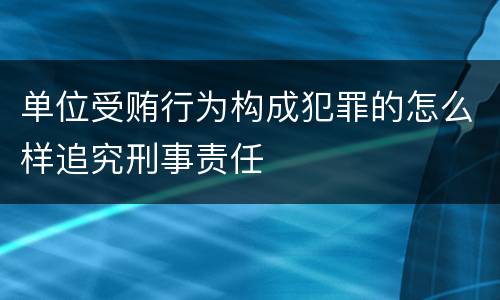 单位受贿行为构成犯罪的怎么样追究刑事责任