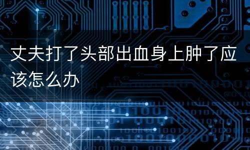 丈夫打了头部出血身上肿了应该怎么办