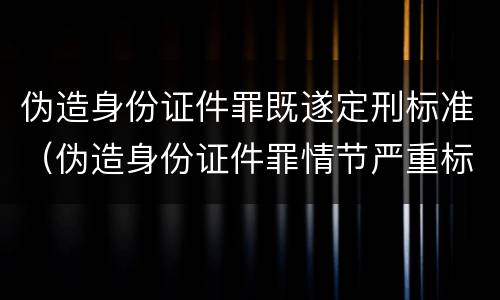 伪造身份证件罪既遂定刑标准（伪造身份证件罪情节严重标准）