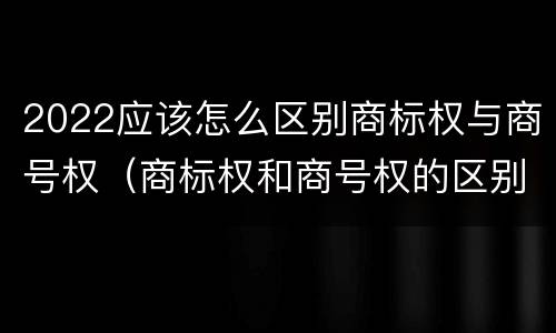 2022应该怎么区别商标权与商号权（商标权和商号权的区别）