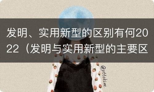 发明、实用新型的区别有何2022（发明与实用新型的主要区别）