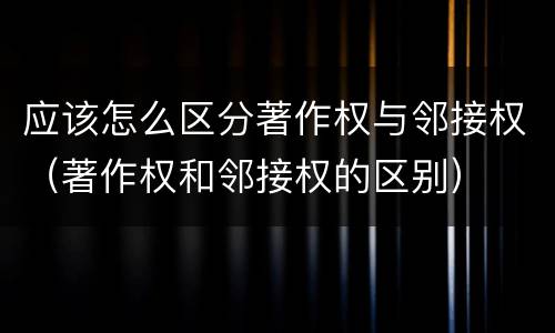 应该怎么区分著作权与邻接权（著作权和邻接权的区别）