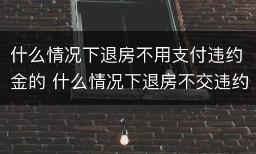 什么情况下退房不用支付违约金的 什么情况下退房不交违约金
