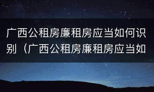 广西公租房廉租房应当如何识别（广西公租房廉租房应当如何识别真假）