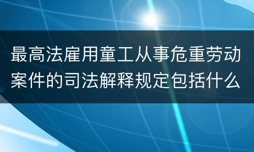 最高法雇用童工从事危重劳动案件的司法解释规定包括什么重要内容