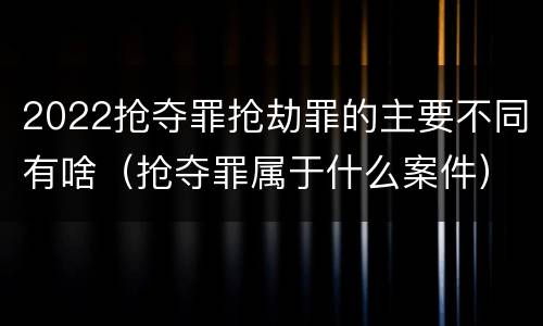 2022抢夺罪抢劫罪的主要不同有啥（抢夺罪属于什么案件）