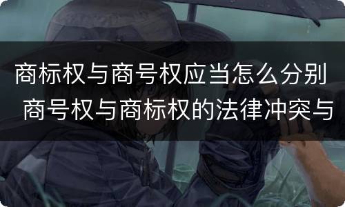 商标权与商号权应当怎么分别 商号权与商标权的法律冲突与解决