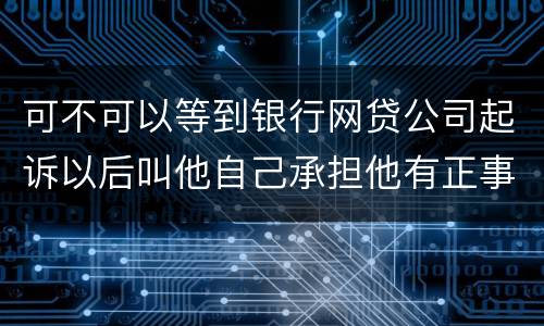 可不可以等到银行网贷公司起诉以后叫他自己承担他有正事工作,会有什么后果