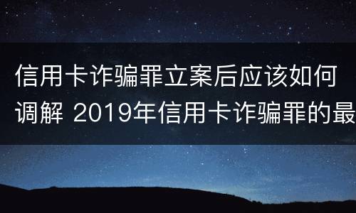 信用卡诈骗罪立案后应该如何调解 2019年信用卡诈骗罪的最新立案标准