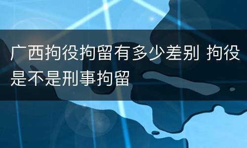 广西拘役拘留有多少差别 拘役是不是刑事拘留