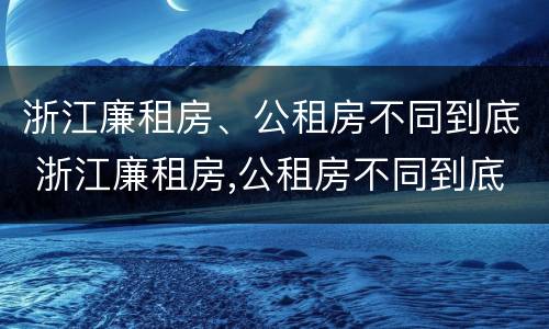 浙江廉租房、公租房不同到底 浙江廉租房,公租房不同到底有啥区别