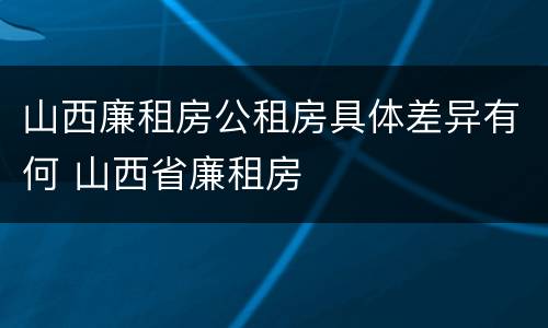 山西廉租房公租房具体差异有何 山西省廉租房