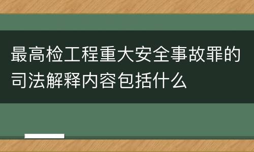 最高检工程重大安全事故罪的司法解释内容包括什么