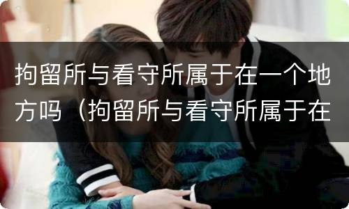拘留所与看守所属于在一个地方吗（拘留所与看守所属于在一个地方吗知乎）