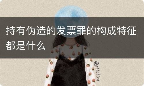持有伪造的发票罪的构成特征都是什么