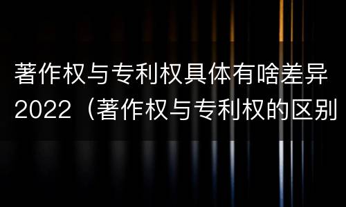 著作权与专利权具体有啥差异2022（著作权与专利权的区别）