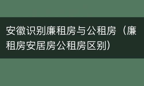 安徽识别廉租房与公租房（廉租房安居房公租房区别）