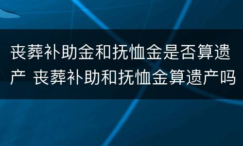 丧葬补助金和抚恤金是否算遗产 丧葬补助和抚恤金算遗产吗