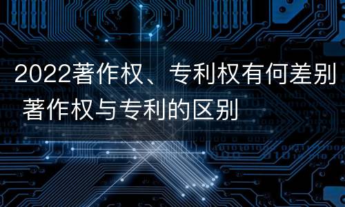 2022著作权、专利权有何差别 著作权与专利的区别