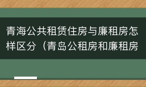 青海公共租赁住房与廉租房怎样区分（青岛公租房和廉租房的区别）