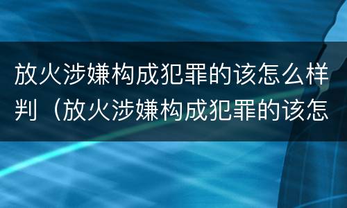 放火涉嫌构成犯罪的该怎么样判（放火涉嫌构成犯罪的该怎么样判决）