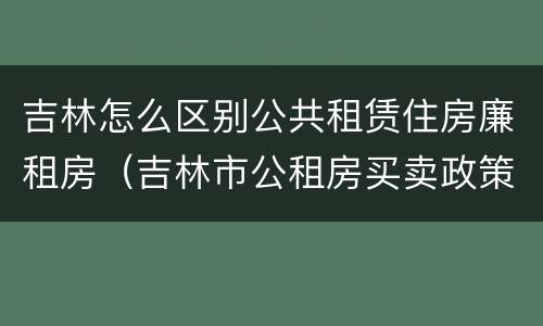 吉林怎么区别公共租赁住房廉租房（吉林市公租房买卖政策）