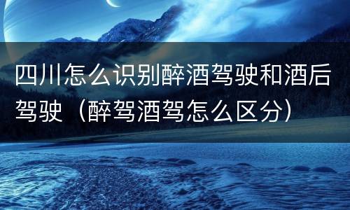 四川怎么识别醉酒驾驶和酒后驾驶（醉驾酒驾怎么区分）