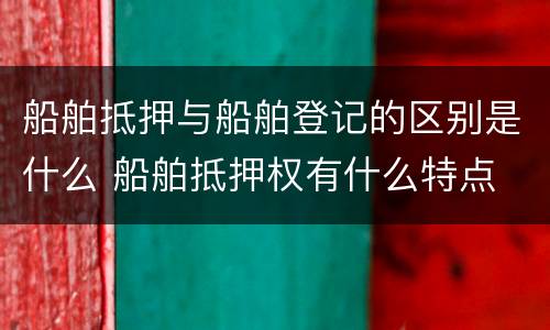 船舶抵押与船舶登记的区别是什么 船舶抵押权有什么特点