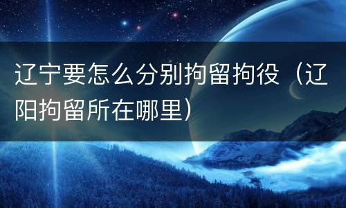 辽宁要怎么分别拘留拘役（辽阳拘留所在哪里）