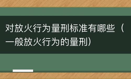 对放火行为量刑标准有哪些（一般放火行为的量刑）