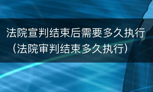 法院宣判结束后需要多久执行（法院审判结束多久执行）
