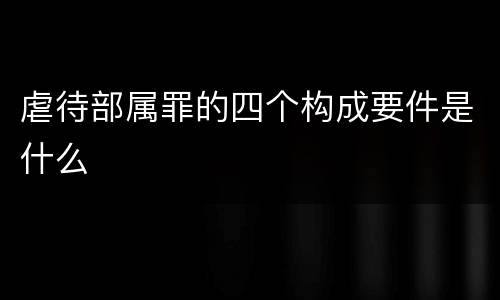 虐待部属罪的四个构成要件是什么