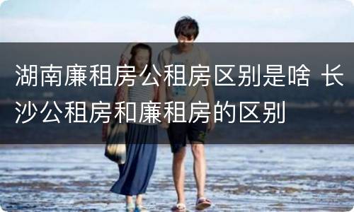湖南廉租房公租房区别是啥 长沙公租房和廉租房的区别