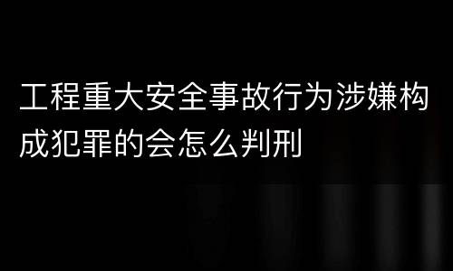 工程重大安全事故行为涉嫌构成犯罪的会怎么判刑