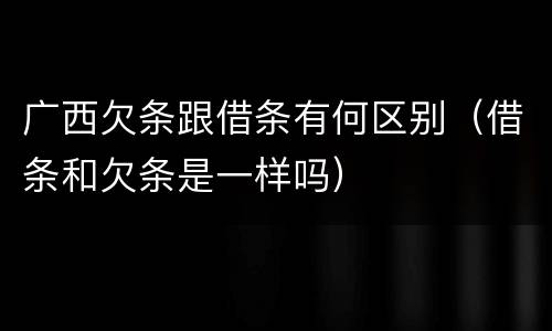 广西欠条跟借条有何区别（借条和欠条是一样吗）