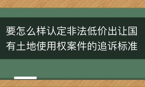 要怎么样认定非法低价出让国有土地使用权案件的追诉标准